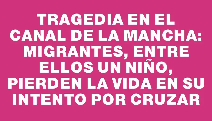 Tragedia en el Canal de la Mancha: Migrantes, entre ellos un niño, pierden la vida en su intento por cruzar