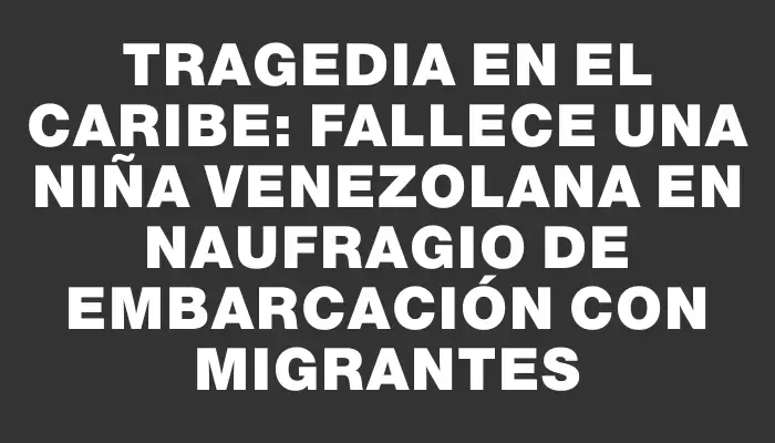 Tragedia en el Caribe: fallece una niña venezolana en naufragio de embarcación con migrantes