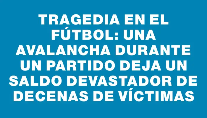 Tragedia en el fútbol: una avalancha durante un partido deja un saldo devastador de decenas de víctimas