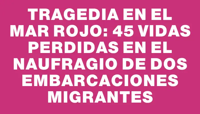 Tragedia en el Mar Rojo: 45 vidas perdidas en el naufragio de dos embarcaciones migrantes