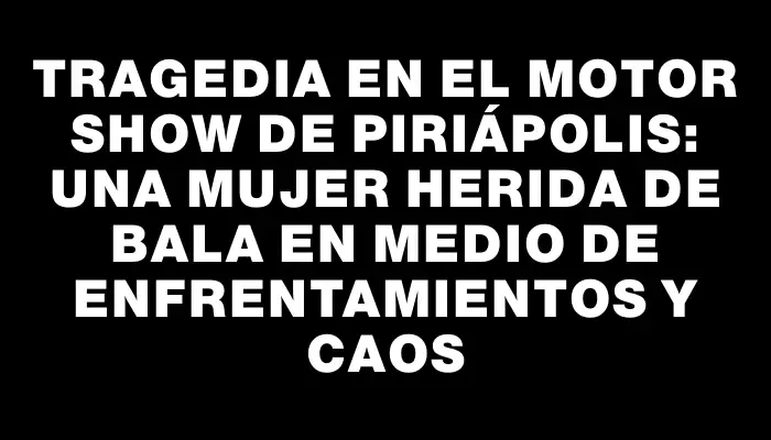 Tragedia en el Motor Show de Piriápolis: una mujer herida de bala en medio de enfrentamientos y caos