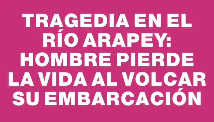 Tragedia en el Río Arapey: hombre pierde la vida al volcar su embarcación