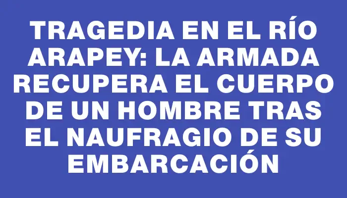 Tragedia en el río Arapey: la Armada recupera el cuerpo de un hombre tras el naufragio de su embarcación