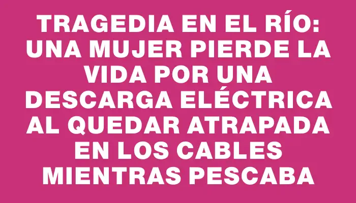 Tragedia en el río: una mujer pierde la vida por una descarga eléctrica al quedar atrapada en los cables mientras pescaba