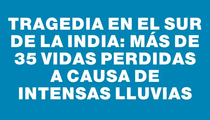 Tragedia en el sur de la India: Más de 35 vidas perdidas a causa de intensas lluvias