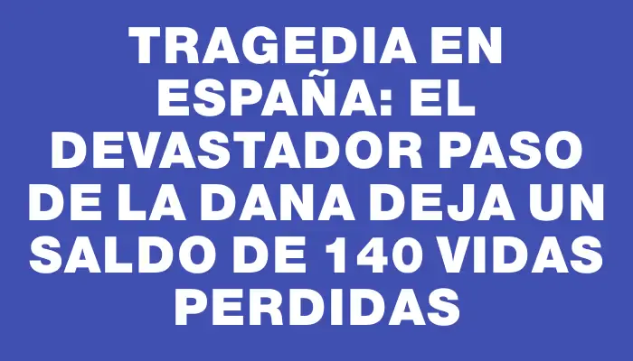 Tragedia en España: el devastador paso de la Dana deja un saldo de 140 vidas perdidas