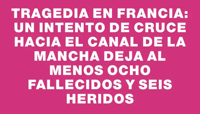 Tragedia en Francia: un intento de cruce hacia el Canal de la Mancha deja al menos ocho fallecidos y seis heridos