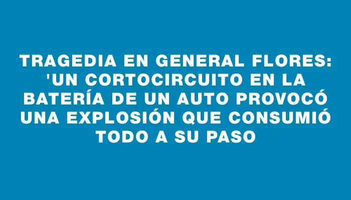 Tragedia en General Flores: "Un cortocircuito en la batería de un auto provocó una explosión que consumió todo a su paso