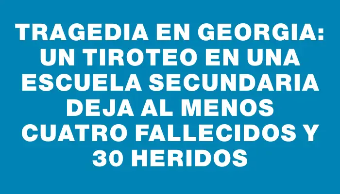 Tragedia en Georgia: un tiroteo en una escuela secundaria deja al menos cuatro fallecidos y 30 heridos