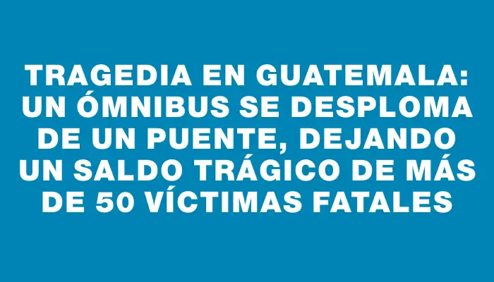 Tragedia en Guatemala: un ómnibus se desploma de un puente, dejando un saldo trágico de más de 50 víctimas fatales