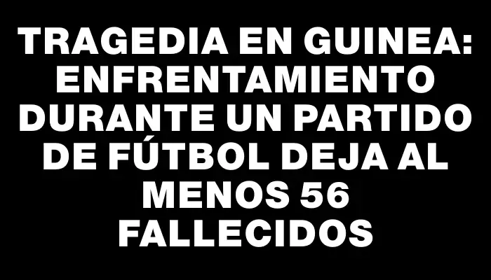 Tragedia en Guinea: enfrentamiento durante un partido de fútbol deja al menos 56 fallecidos