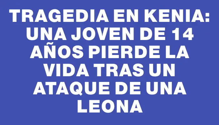 Tragedia en Kenia: una joven de 14 años pierde la vida tras un ataque de una leona
