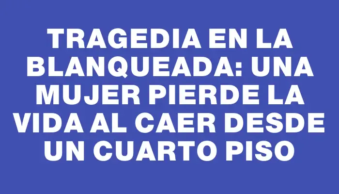 Tragedia en La Blanqueada: una mujer pierde la vida al caer desde un cuarto piso