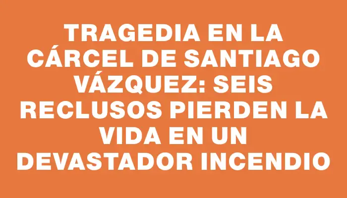 Tragedia en la cárcel de Santiago Vázquez: seis reclusos pierden la vida en un devastador incendio