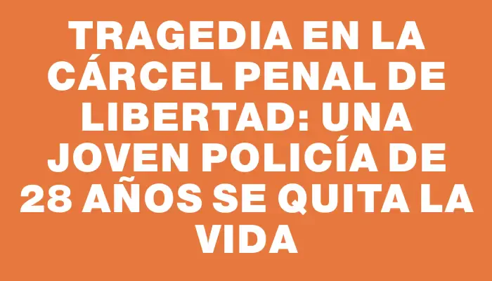 Tragedia en la cárcel Penal de Libertad: una joven policía de 28 años se quita la vida