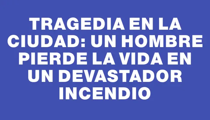 Tragedia en la ciudad: un hombre pierde la vida en un devastador incendio