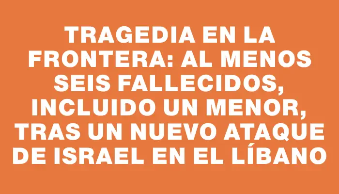 Tragedia en la frontera: al menos seis fallecidos, incluido un menor, tras un nuevo ataque de Israel en el Líbano