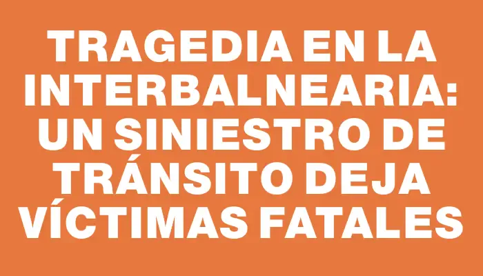 Tragedia en la Interbalnearia: Un siniestro de tránsito deja víctimas fatales