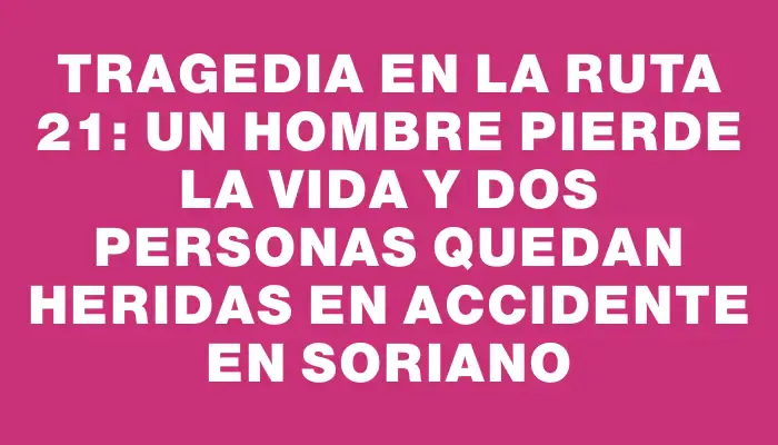 Tragedia en la ruta 21: un hombre pierde la vida y dos personas quedan heridas en accidente en Soriano