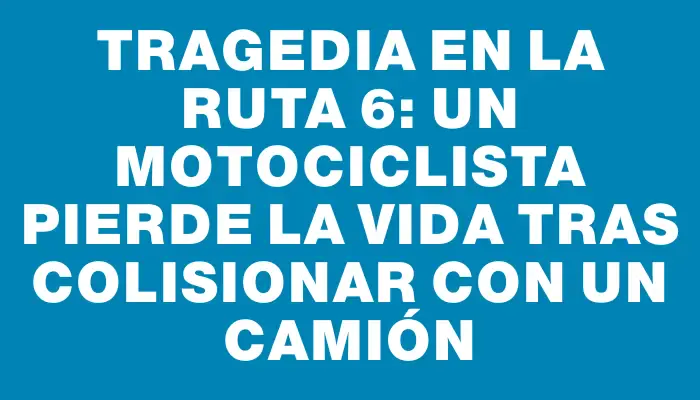 Tragedia en la ruta 6: un motociclista pierde la vida tras colisionar con un camión