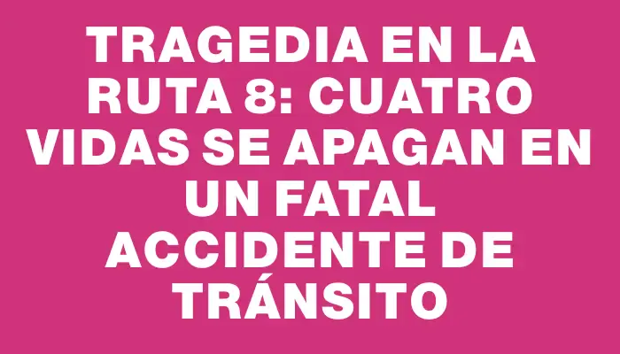 Tragedia en la ruta 8: Cuatro vidas se apagan en un fatal accidente de tránsito