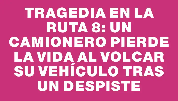 Tragedia en la Ruta 8: un camionero pierde la vida al volcar su vehículo tras un despiste