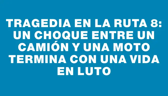 Tragedia en la Ruta 8: un choque entre un camión y una moto termina con una vida en luto