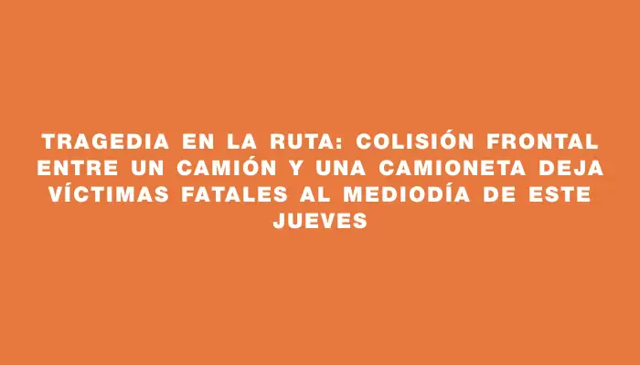 Tragedia en la ruta: colisión frontal entre un camión y una camioneta deja víctimas fatales al mediodía de este jueves