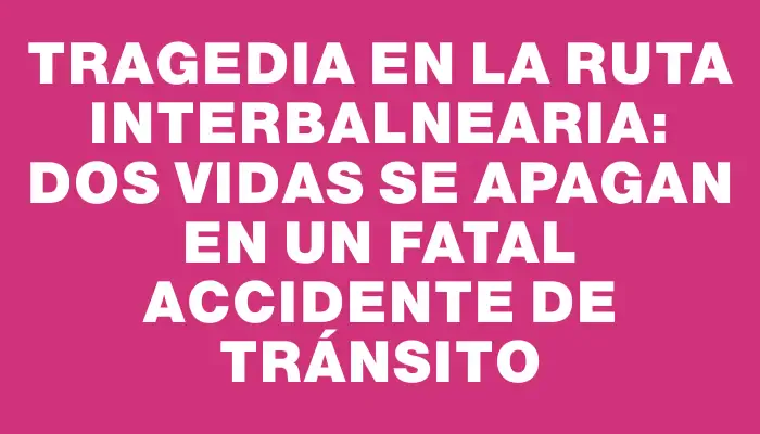 Tragedia en la ruta Interbalnearia: dos vidas se apagan en un fatal accidente de tránsito