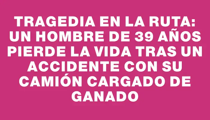 Tragedia en la ruta: Un hombre de 39 años pierde la vida tras un accidente con su camión cargado de ganado