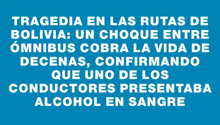 Tragedia en las rutas de Bolivia: un choque entre ómnibus cobra la vida de decenas, confirmando que uno de los conductores presentaba alcohol en sangre