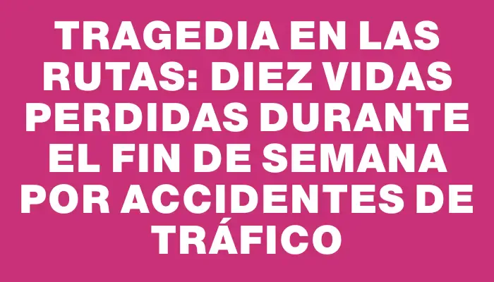 Tragedia en las rutas: diez vidas perdidas durante el fin de semana por accidentes de tráfico