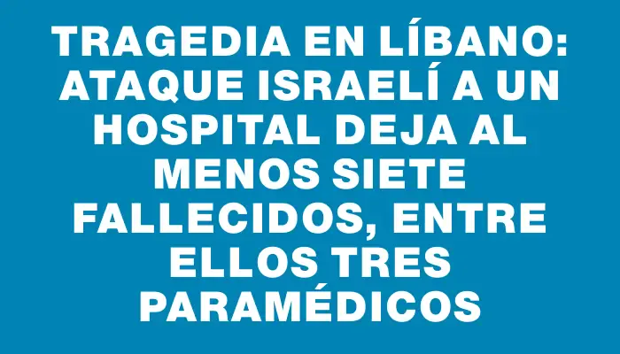 Tragedia en Líbano: ataque israelí a un hospital deja al menos siete fallecidos, entre ellos tres paramédicos