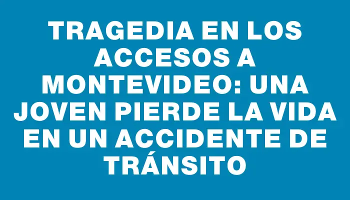 Tragedia en los accesos a Montevideo: una joven pierde la vida en un accidente de tránsito