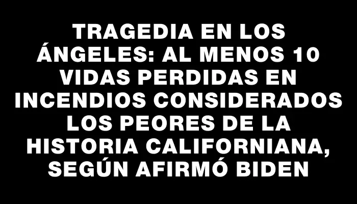 Tragedia en Los Ángeles: Al menos 10 vidas perdidas en incendios considerados los peores de la historia californiana, según afirmó Biden