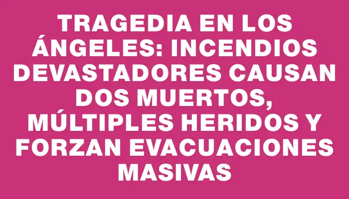 Tragedia en Los Ángeles: Incendios devastadores causan dos muertos, múltiples heridos y forzan evacuaciones masivas