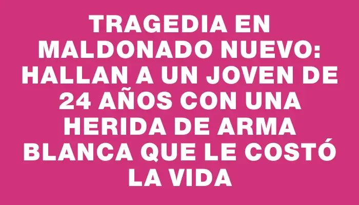 Tragedia en Maldonado Nuevo: hallan a un joven de 24 años con una herida de arma blanca que le costó la vida