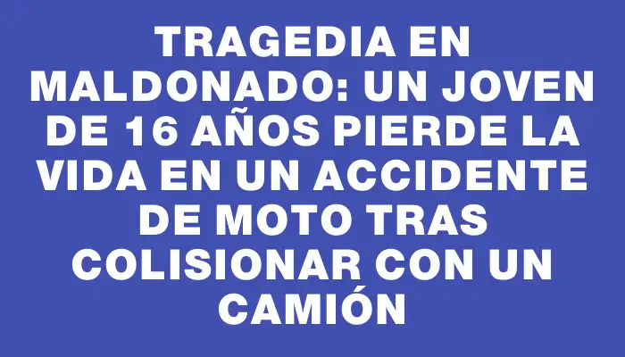 Tragedia en Maldonado: un joven de 16 años pierde la vida en un accidente de moto tras colisionar con un camión