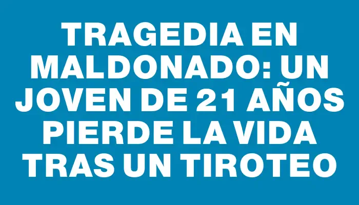 Tragedia en Maldonado: Un joven de 21 años pierde la vida tras un tiroteo
