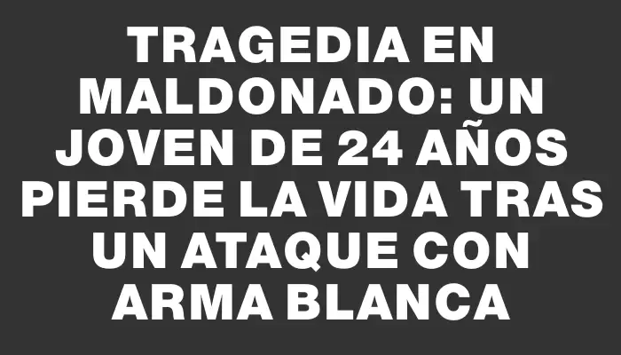 Tragedia en Maldonado: un joven de 24 años pierde la vida tras un ataque con arma blanca