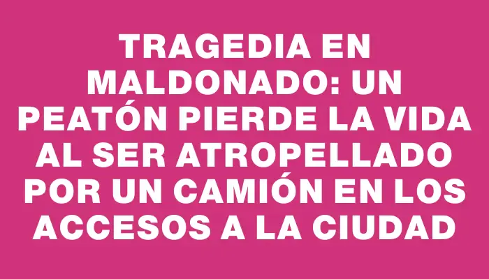 Tragedia en Maldonado: Un peatón pierde la vida al ser atropellado por un camión en los accesos a la ciudad