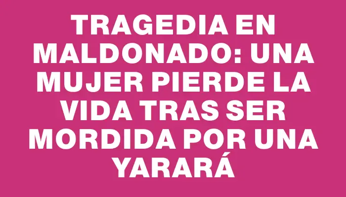 Tragedia en Maldonado: una mujer pierde la vida tras ser mordida por una yarará