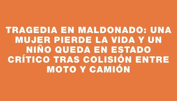 Tragedia en Maldonado: una mujer pierde la vida y un niño queda en estado crítico tras colisión entre moto y camión