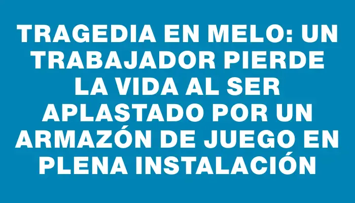 Tragedia en Melo: un trabajador pierde la vida al ser aplastado por un armazón de juego en plena instalación