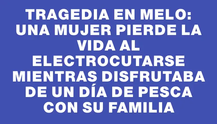 Tragedia en Melo: Una mujer pierde la vida al electrocutarse mientras disfrutaba de un día de pesca con su familia