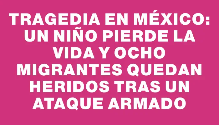 Tragedia en México: un niño pierde la vida y ocho migrantes quedan heridos tras un ataque armado