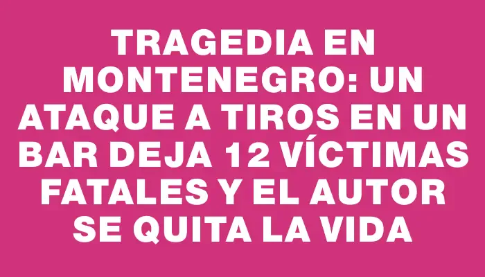 Tragedia en Montenegro: un ataque a tiros en un bar deja 12 víctimas fatales y el autor se quita la vida