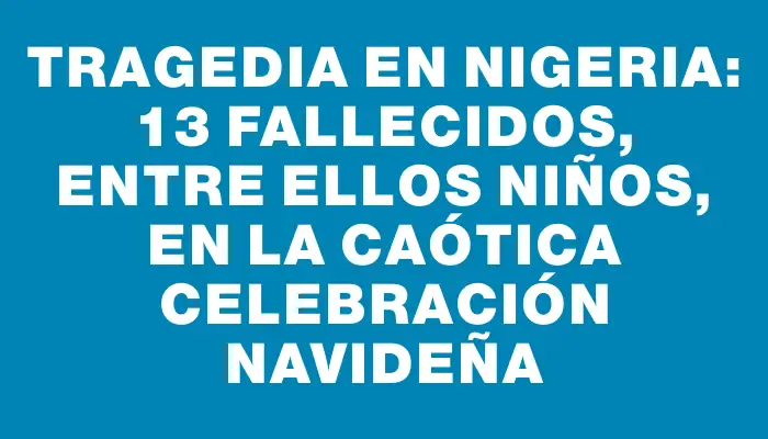 Tragedia en Nigeria: 13 fallecidos, entre ellos niños, en la caótica celebración navideña