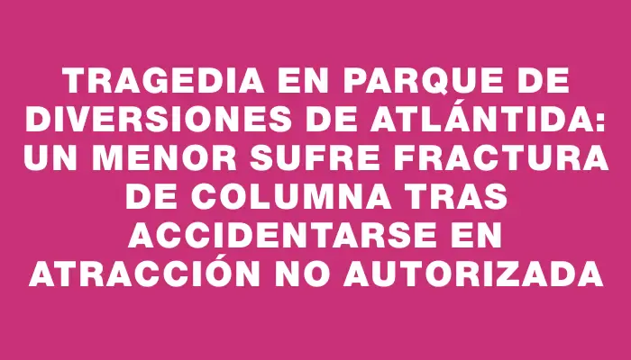 Tragedia en parque de diversiones de Atlántida: un menor sufre fractura de columna tras accidentarse en atracción no autorizada