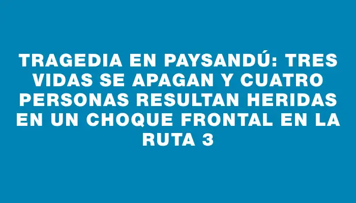 Tragedia en Paysandú: Tres vidas se apagan y cuatro personas resultan heridas en un choque frontal en la ruta 3